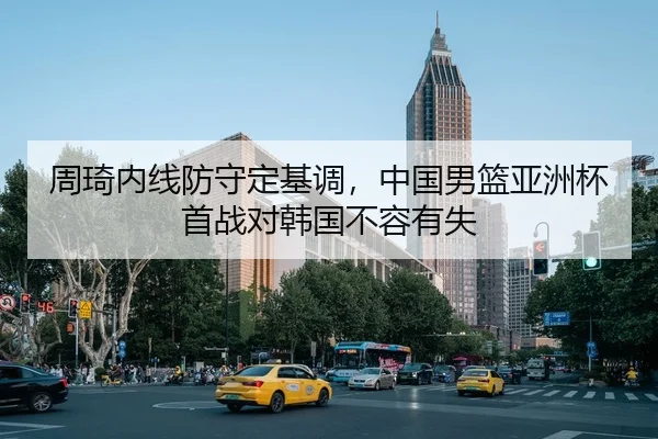 周琦内线防守定基调，中国男篮亚洲杯首战对韩国不容有失