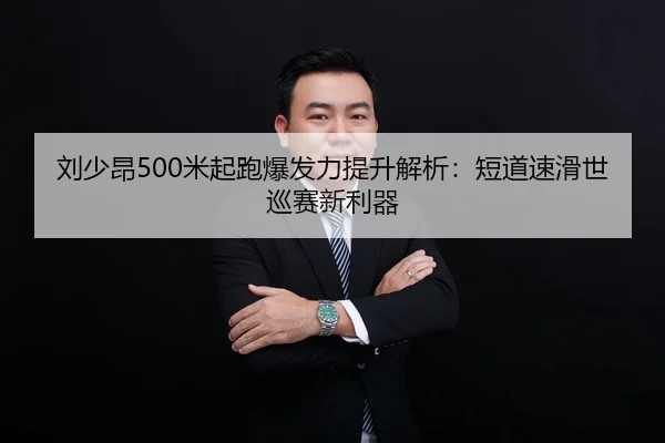 刘少昂500米起跑爆发力提升解析：短道速滑世巡赛新利器