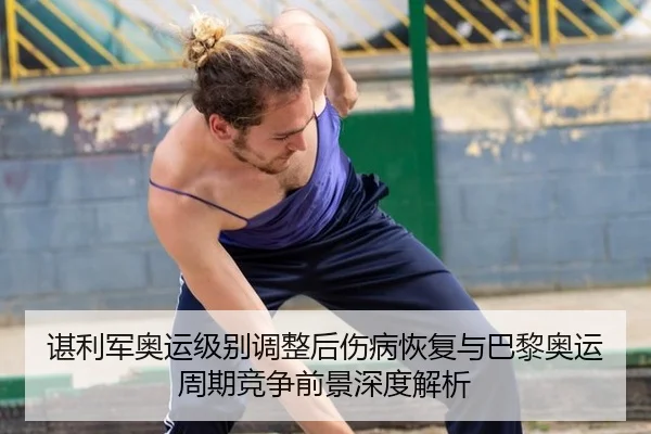 谌利军奥运级别调整后伤病恢复与巴黎奥运周期竞争前景深度解析
