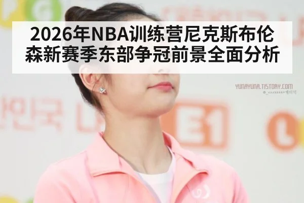 2026年NBA训练营尼克斯布伦森新赛季东部争冠前景全面分析