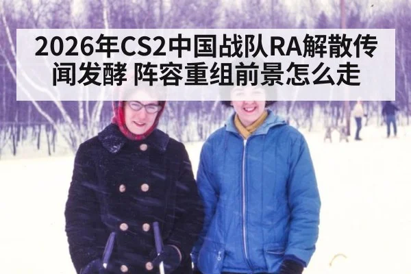 2026年CS2中国战队RA解散传闻发酵 阵容重组前景怎么走